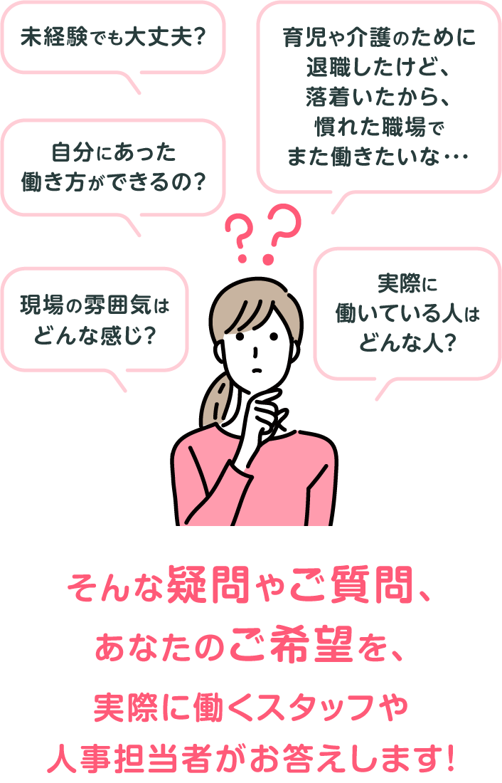 「未経験でも大丈夫?」「自分にあった働き方ができるの?」「現場の雰囲気はどんな感じ?」「実際に働いている人はどんな人?」「育児や介護のために退職したけど、落着いたから、慣れた職場でまた働きたいな・・・」そんな疑問やご質問、あなたのご希望を、実際に働くスタッフや人事担当者がお答えします!