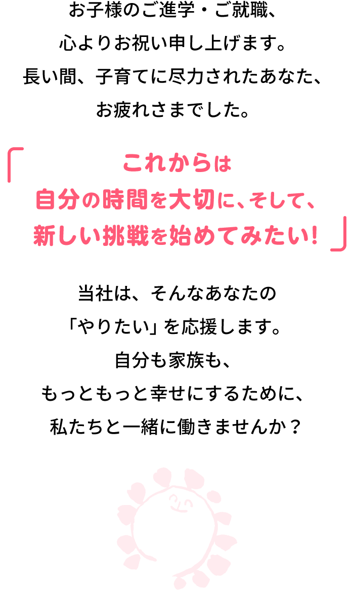 お子様のご進学・ご就職、心よりお祝い申し上げます。長い間、子育てに尽力されたあなた、お疲れさまでした。「これからは自分の時間を大切に、そして、新しい挑戦を始めてみたい!」当社は、そんなあなたの「やりたい」を応援します。自分も家族も、もっともっと幸せにするために、私たちと一緒に働きませんか?